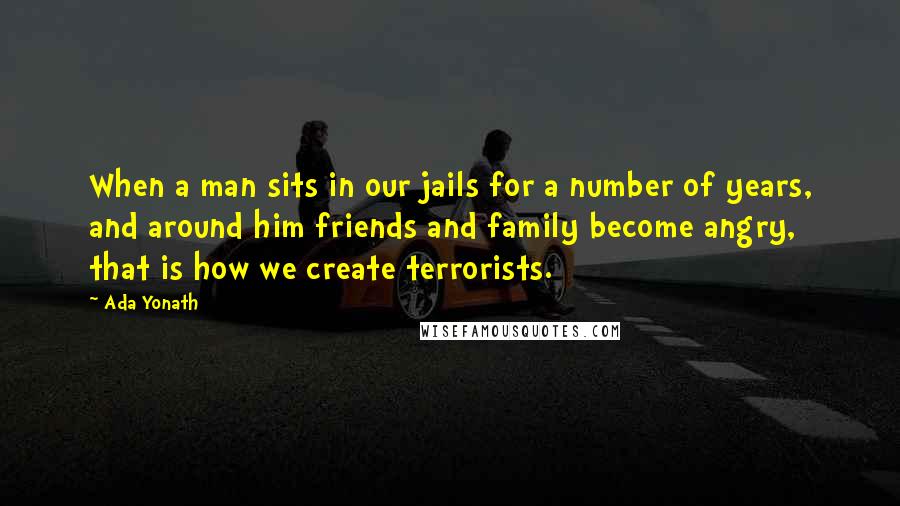 Ada Yonath Quotes: When a man sits in our jails for a number of years, and around him friends and family become angry, that is how we create terrorists.