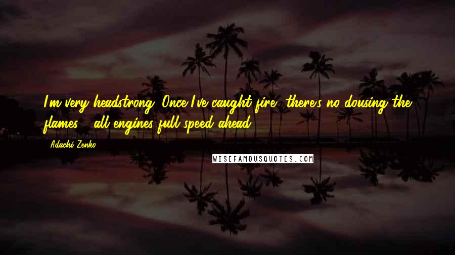 Adachi Zenko Quotes: I'm very headstrong. Once I've caught fire, there's no dousing the flames - all engines full speed ahead.