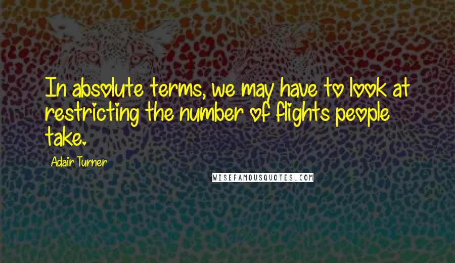 Adair Turner Quotes: In absolute terms, we may have to look at restricting the number of flights people take.