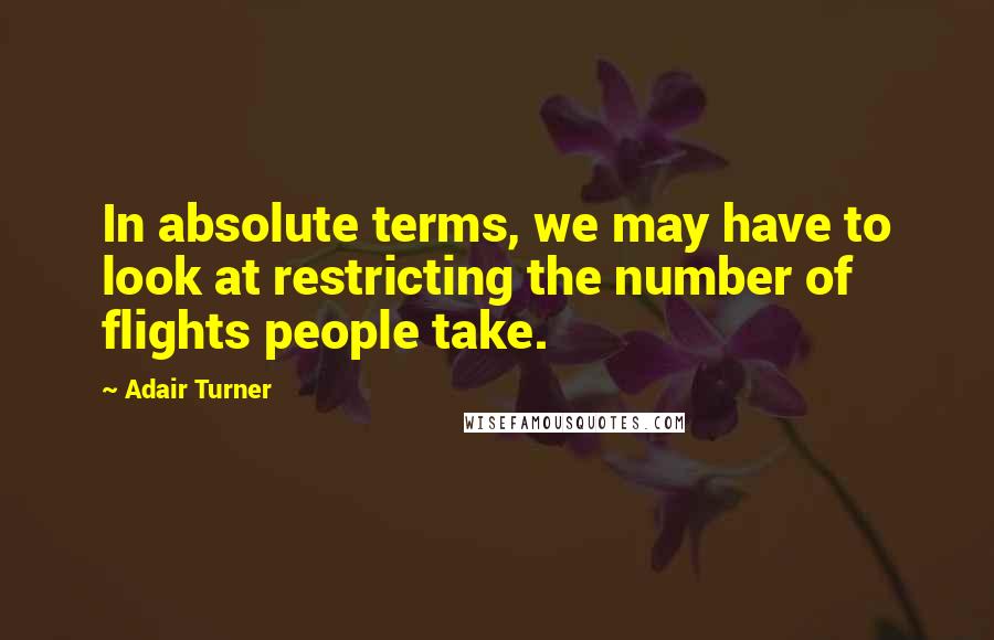 Adair Turner Quotes: In absolute terms, we may have to look at restricting the number of flights people take.