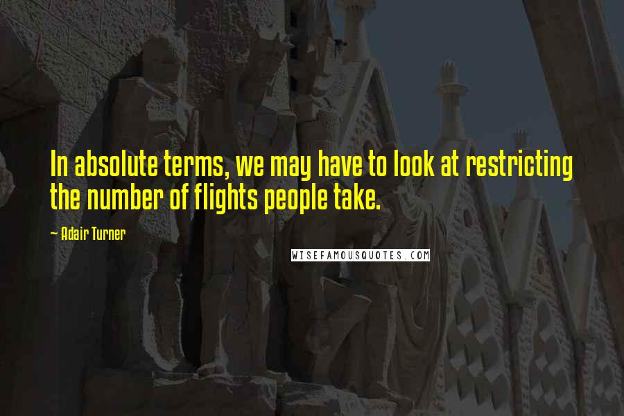 Adair Turner Quotes: In absolute terms, we may have to look at restricting the number of flights people take.