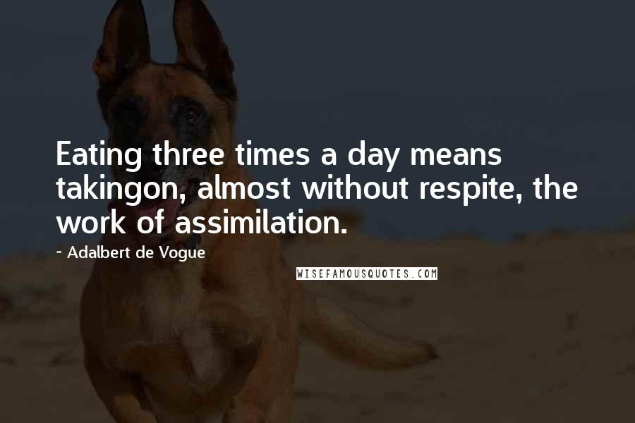 Adalbert De Vogue Quotes: Eating three times a day means takingon, almost without respite, the work of assimilation.