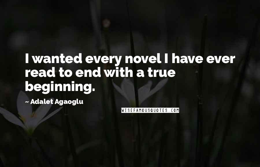 Adalet Agaoglu Quotes: I wanted every novel I have ever read to end with a true beginning.