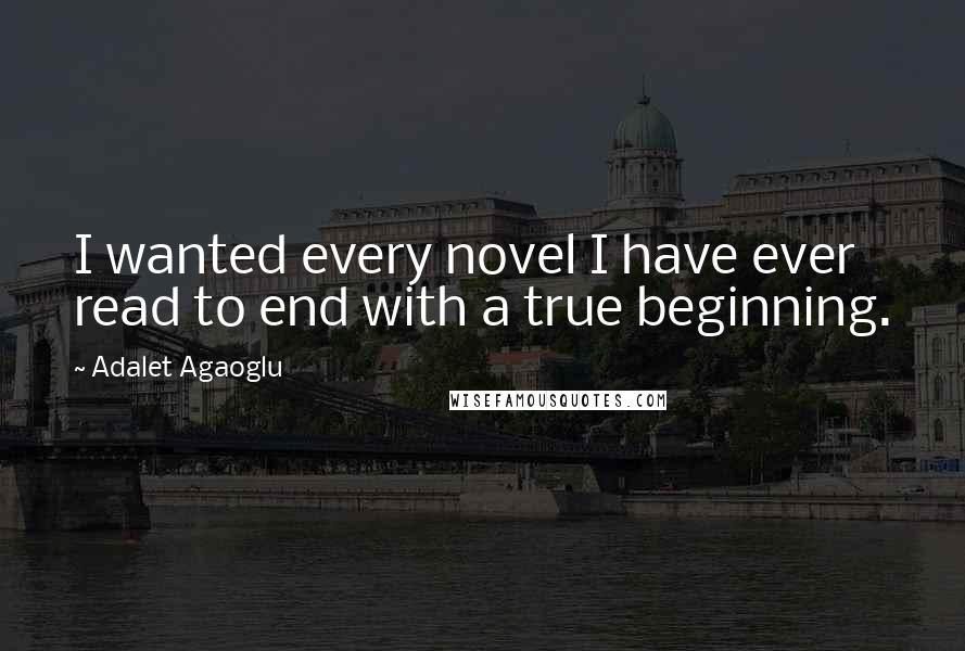 Adalet Agaoglu Quotes: I wanted every novel I have ever read to end with a true beginning.