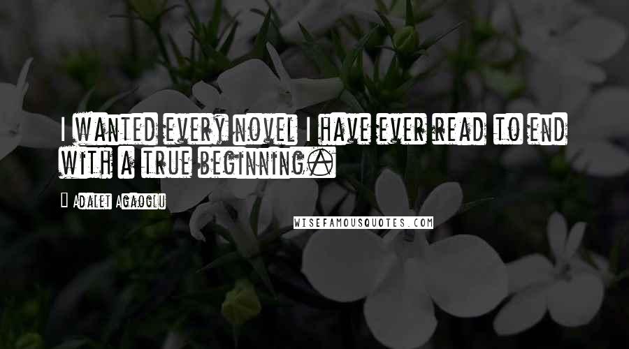 Adalet Agaoglu Quotes: I wanted every novel I have ever read to end with a true beginning.