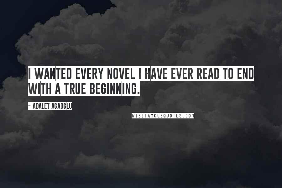 Adalet Agaoglu Quotes: I wanted every novel I have ever read to end with a true beginning.