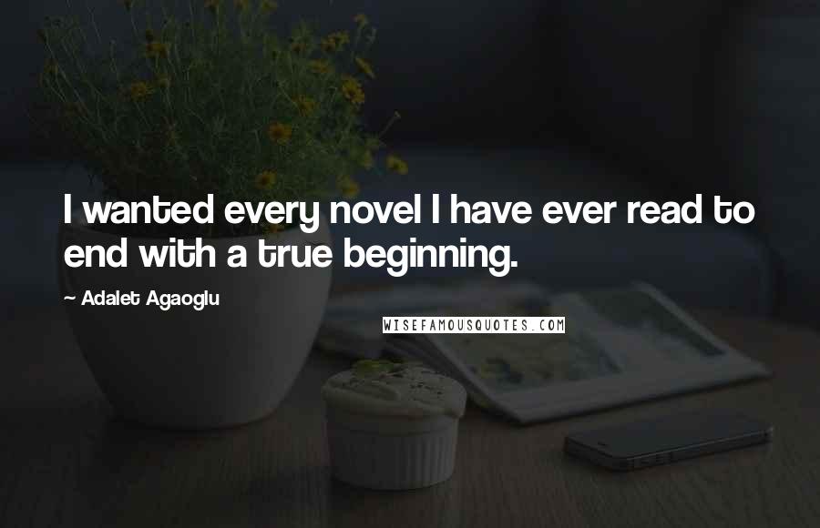 Adalet Agaoglu Quotes: I wanted every novel I have ever read to end with a true beginning.