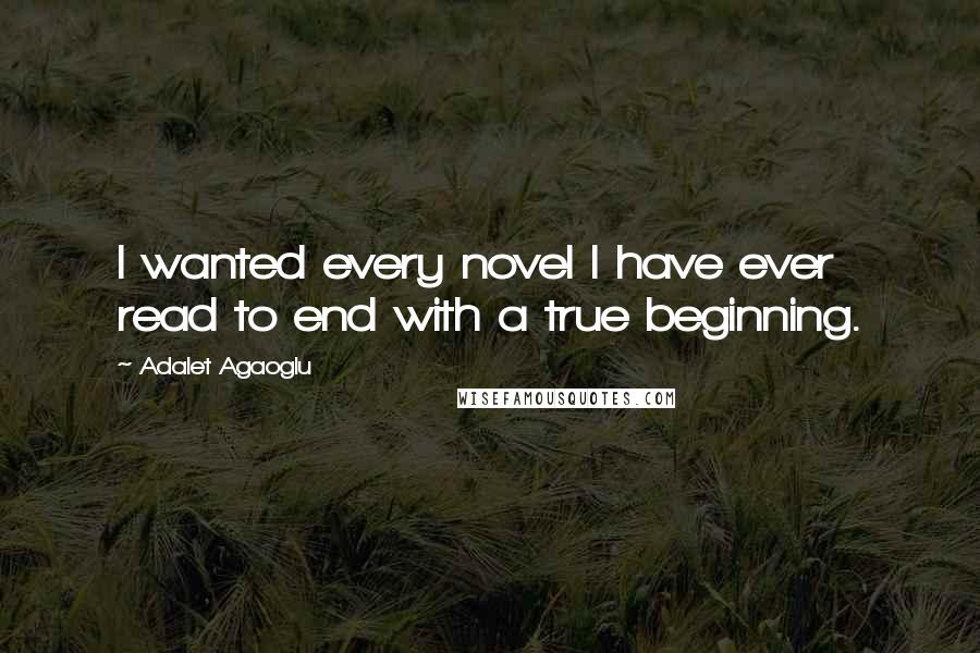 Adalet Agaoglu Quotes: I wanted every novel I have ever read to end with a true beginning.