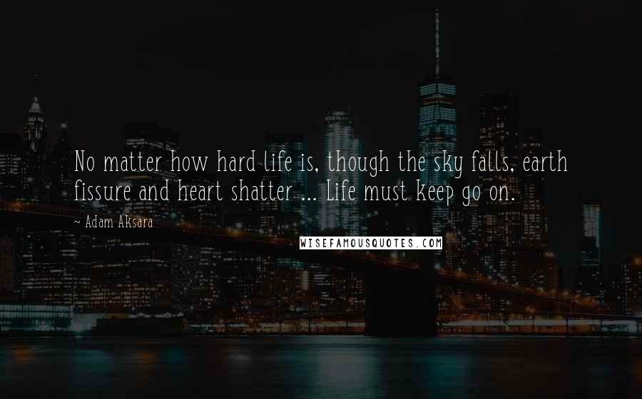 Adam Aksara Quotes: No matter how hard life is, though the sky falls, earth fissure and heart shatter ... Life must keep go on.