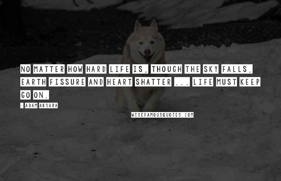 Adam Aksara Quotes: No matter how hard life is, though the sky falls, earth fissure and heart shatter ... Life must keep go on.