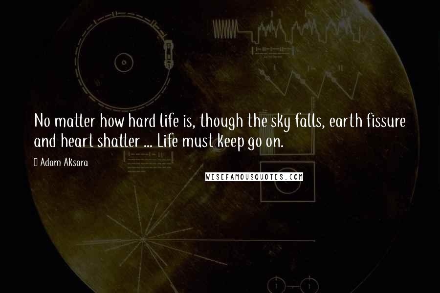 Adam Aksara Quotes: No matter how hard life is, though the sky falls, earth fissure and heart shatter ... Life must keep go on.