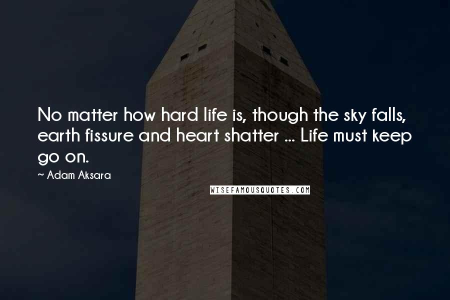 Adam Aksara Quotes: No matter how hard life is, though the sky falls, earth fissure and heart shatter ... Life must keep go on.