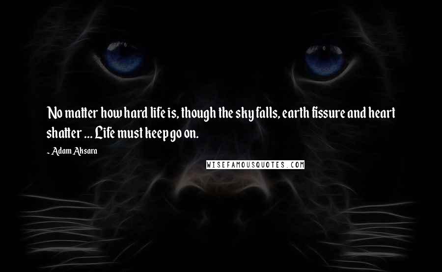 Adam Aksara Quotes: No matter how hard life is, though the sky falls, earth fissure and heart shatter ... Life must keep go on.