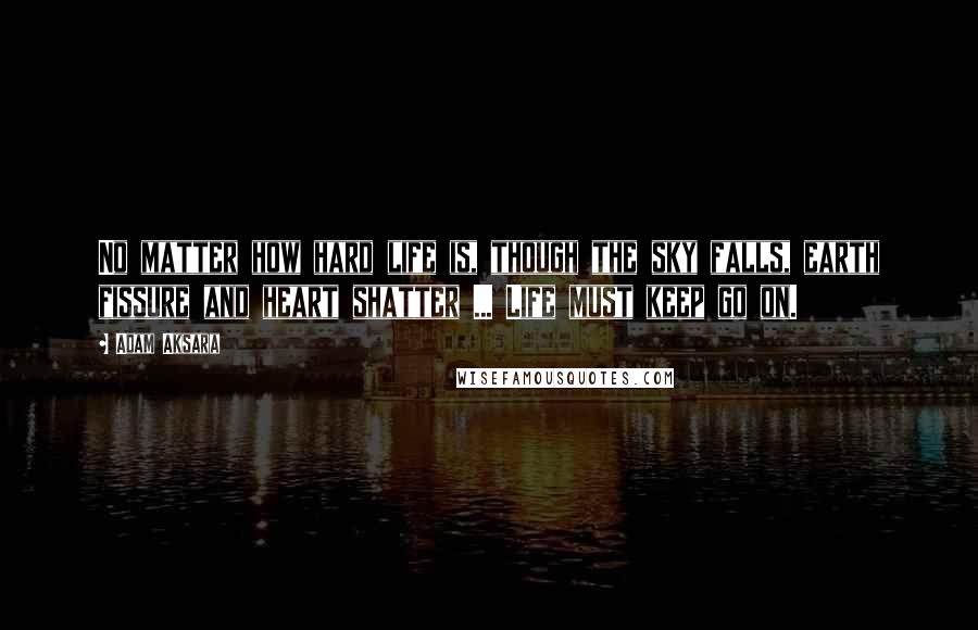 Adam Aksara Quotes: No matter how hard life is, though the sky falls, earth fissure and heart shatter ... Life must keep go on.