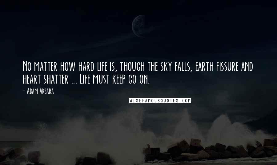 Adam Aksara Quotes: No matter how hard life is, though the sky falls, earth fissure and heart shatter ... Life must keep go on.