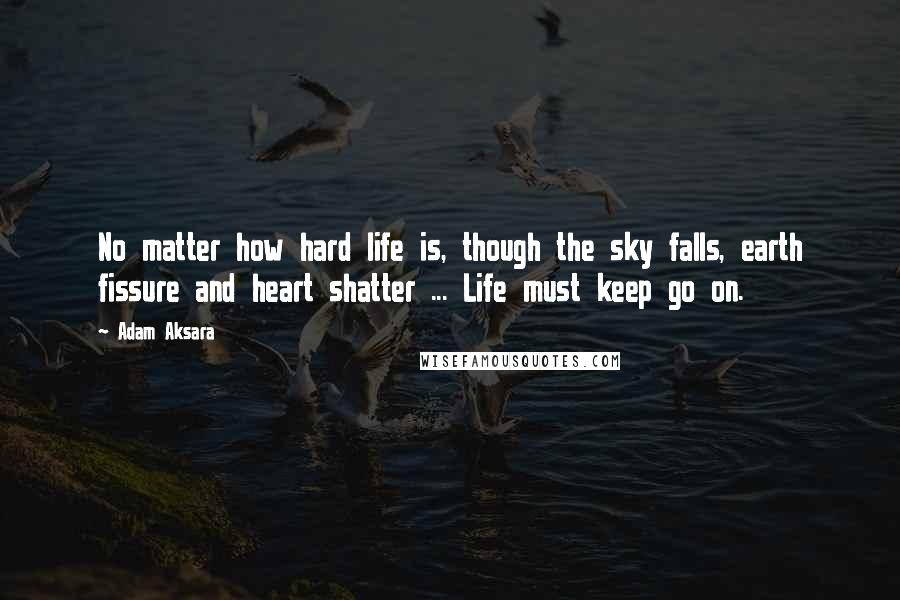 Adam Aksara Quotes: No matter how hard life is, though the sky falls, earth fissure and heart shatter ... Life must keep go on.