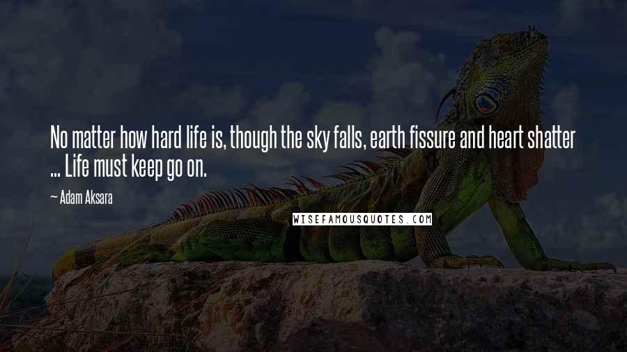 Adam Aksara Quotes: No matter how hard life is, though the sky falls, earth fissure and heart shatter ... Life must keep go on.