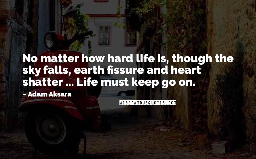 Adam Aksara Quotes: No matter how hard life is, though the sky falls, earth fissure and heart shatter ... Life must keep go on.