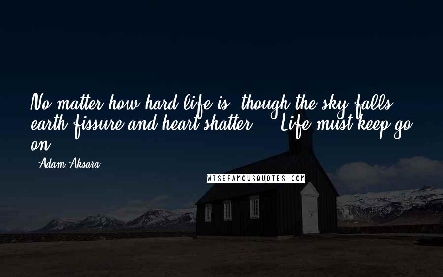Adam Aksara Quotes: No matter how hard life is, though the sky falls, earth fissure and heart shatter ... Life must keep go on.