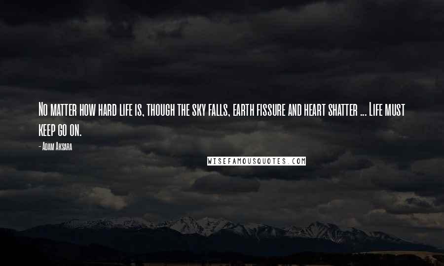 Adam Aksara Quotes: No matter how hard life is, though the sky falls, earth fissure and heart shatter ... Life must keep go on.