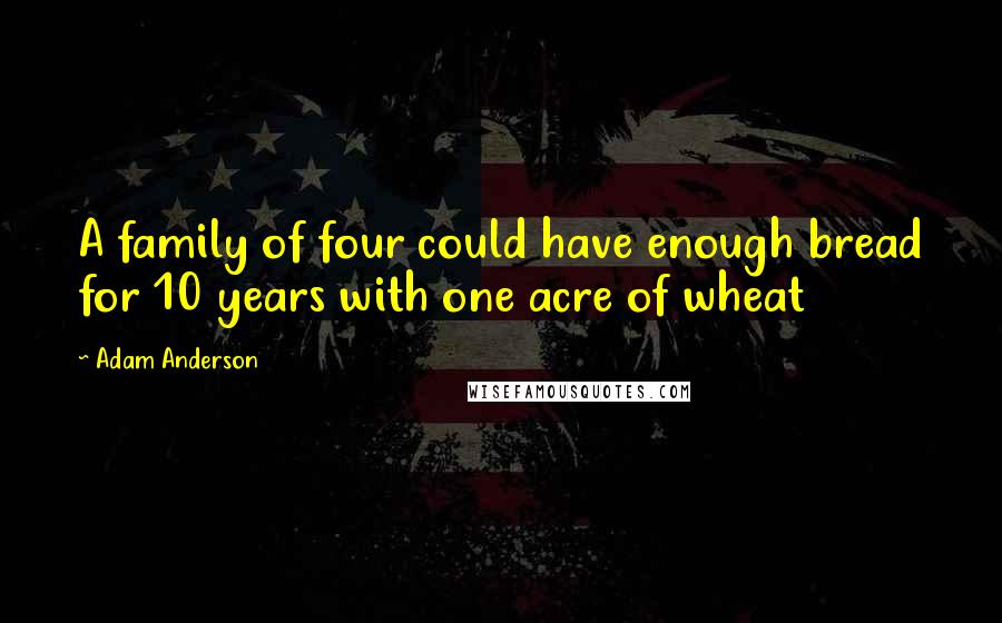 Adam Anderson Quotes: A family of four could have enough bread for 10 years with one acre of wheat