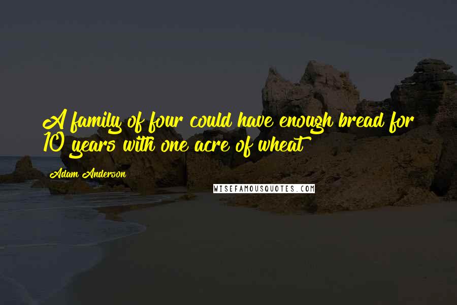 Adam Anderson Quotes: A family of four could have enough bread for 10 years with one acre of wheat