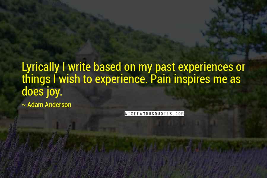 Adam Anderson Quotes: Lyrically I write based on my past experiences or things I wish to experience. Pain inspires me as does joy.