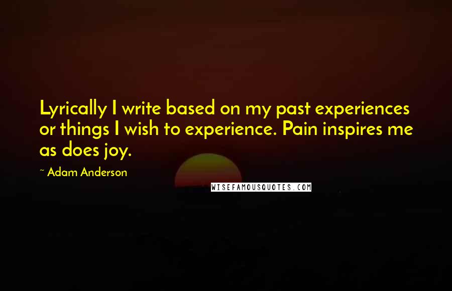 Adam Anderson Quotes: Lyrically I write based on my past experiences or things I wish to experience. Pain inspires me as does joy.