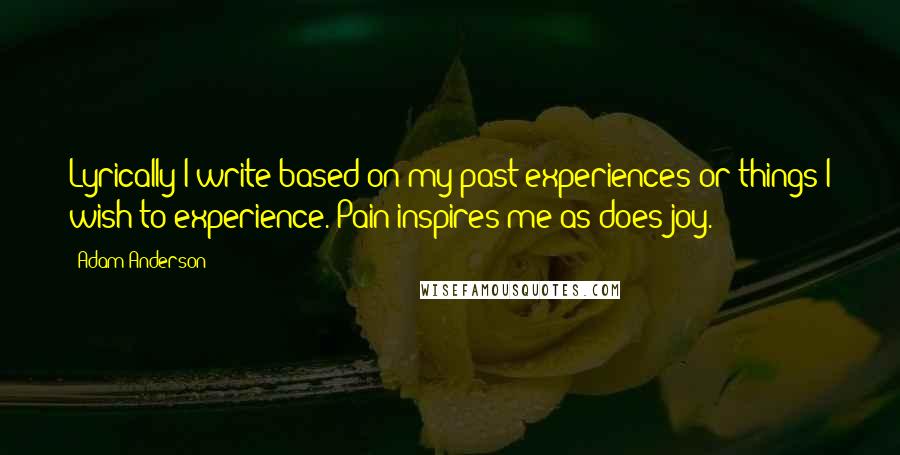 Adam Anderson Quotes: Lyrically I write based on my past experiences or things I wish to experience. Pain inspires me as does joy.