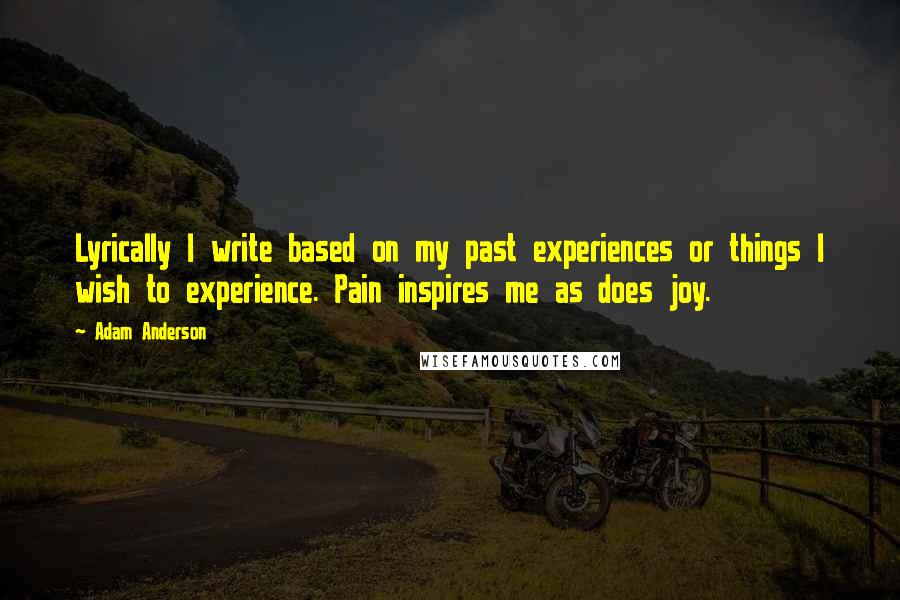 Adam Anderson Quotes: Lyrically I write based on my past experiences or things I wish to experience. Pain inspires me as does joy.