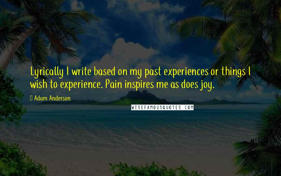 Adam Anderson Quotes: Lyrically I write based on my past experiences or things I wish to experience. Pain inspires me as does joy.