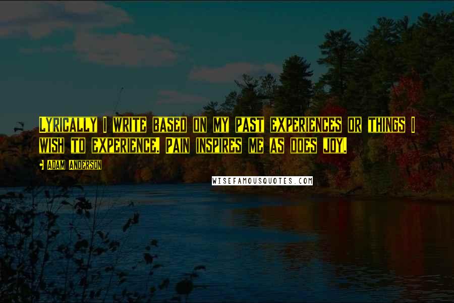 Adam Anderson Quotes: Lyrically I write based on my past experiences or things I wish to experience. Pain inspires me as does joy.