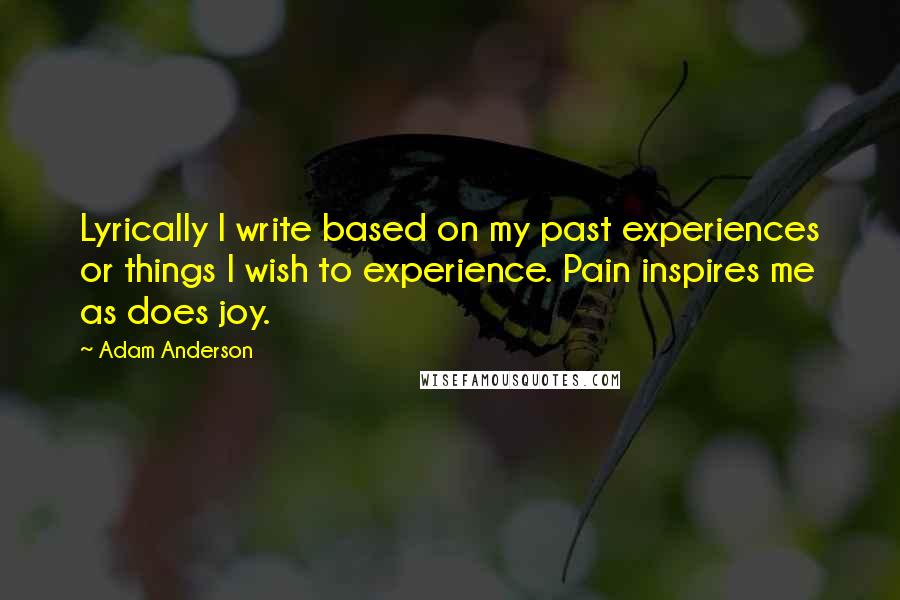 Adam Anderson Quotes: Lyrically I write based on my past experiences or things I wish to experience. Pain inspires me as does joy.