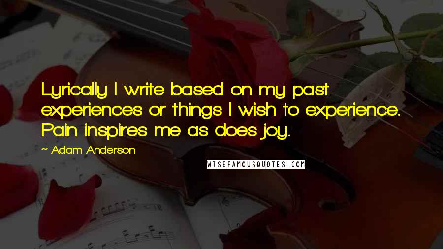 Adam Anderson Quotes: Lyrically I write based on my past experiences or things I wish to experience. Pain inspires me as does joy.