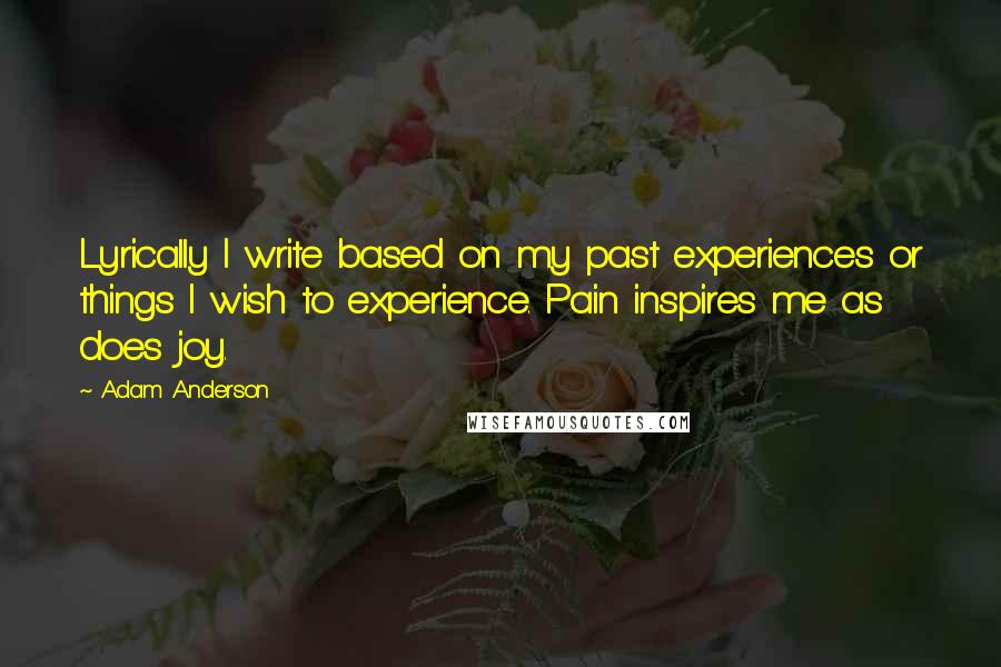 Adam Anderson Quotes: Lyrically I write based on my past experiences or things I wish to experience. Pain inspires me as does joy.