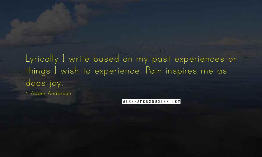 Adam Anderson Quotes: Lyrically I write based on my past experiences or things I wish to experience. Pain inspires me as does joy.