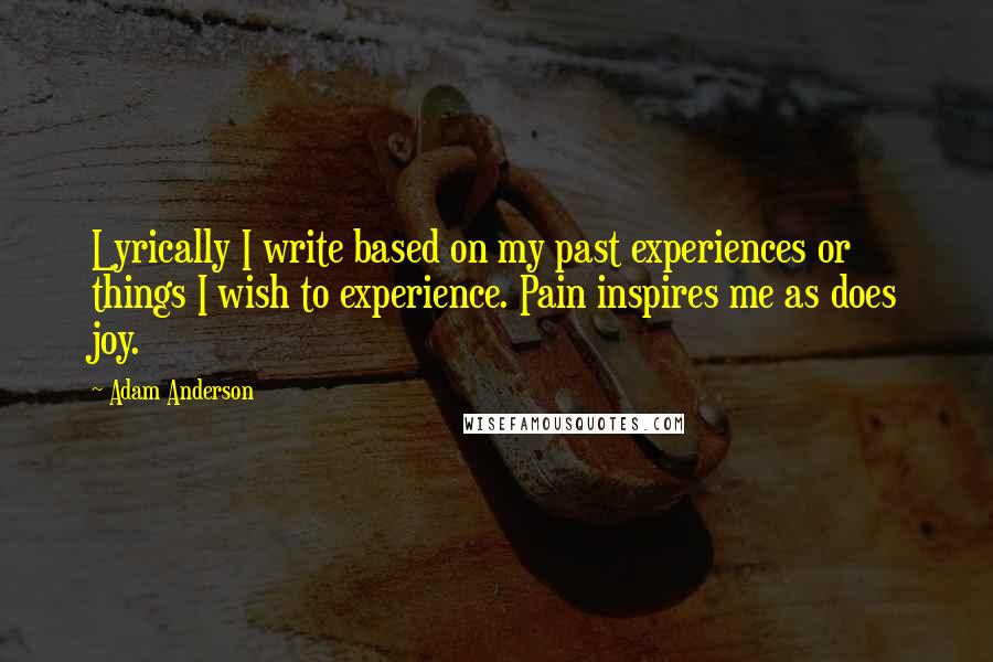 Adam Anderson Quotes: Lyrically I write based on my past experiences or things I wish to experience. Pain inspires me as does joy.