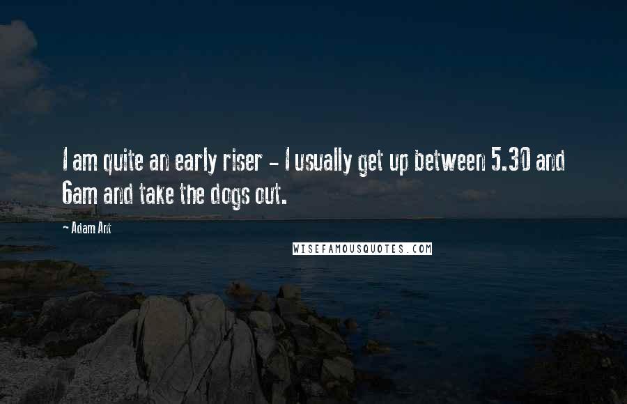 Adam Ant Quotes: I am quite an early riser - I usually get up between 5.30 and 6am and take the dogs out.