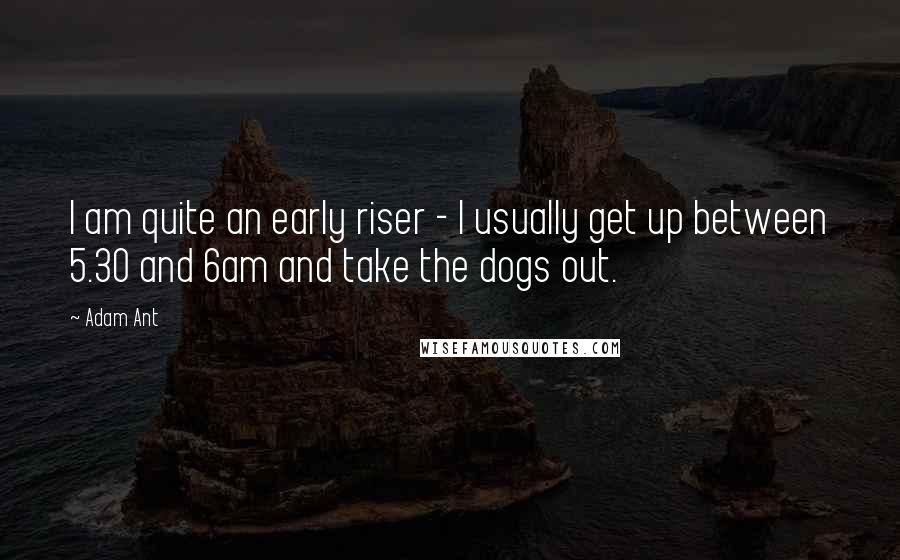 Adam Ant Quotes: I am quite an early riser - I usually get up between 5.30 and 6am and take the dogs out.
