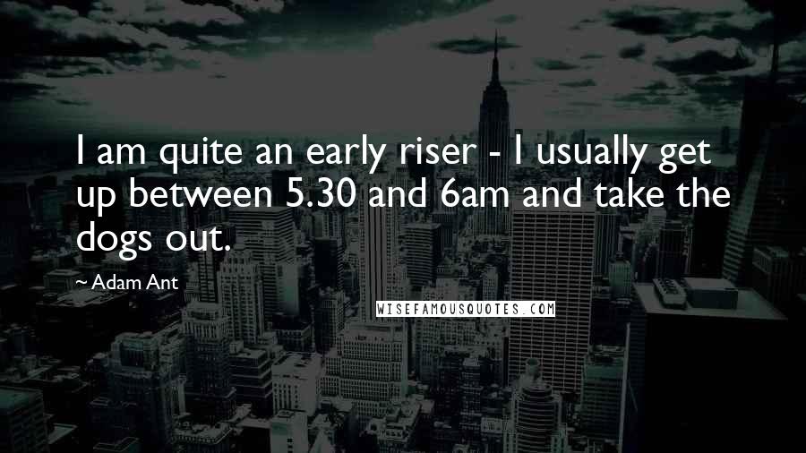 Adam Ant Quotes: I am quite an early riser - I usually get up between 5.30 and 6am and take the dogs out.