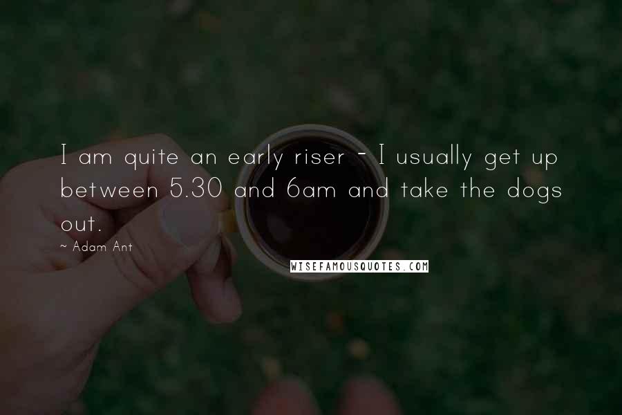 Adam Ant Quotes: I am quite an early riser - I usually get up between 5.30 and 6am and take the dogs out.