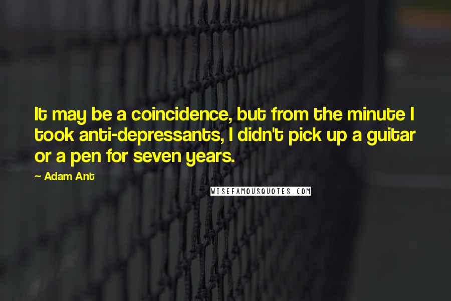 Adam Ant Quotes: It may be a coincidence, but from the minute I took anti-depressants, I didn't pick up a guitar or a pen for seven years.