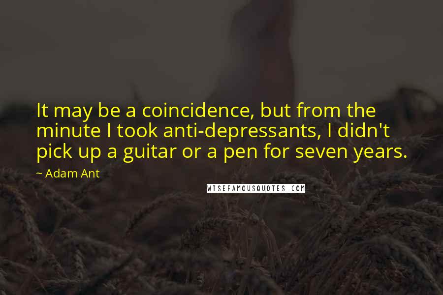Adam Ant Quotes: It may be a coincidence, but from the minute I took anti-depressants, I didn't pick up a guitar or a pen for seven years.