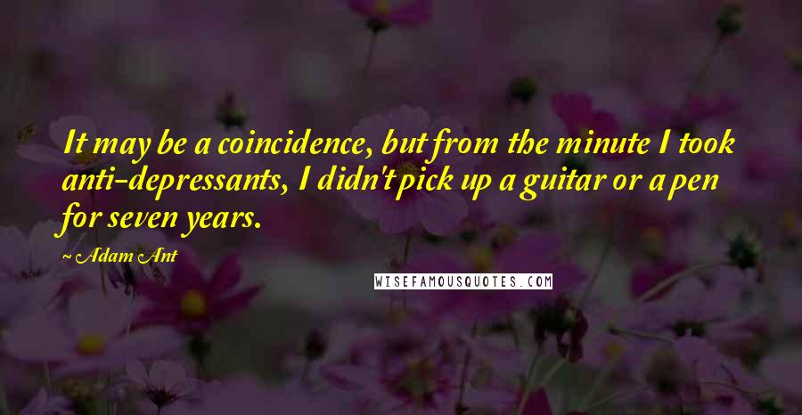 Adam Ant Quotes: It may be a coincidence, but from the minute I took anti-depressants, I didn't pick up a guitar or a pen for seven years.