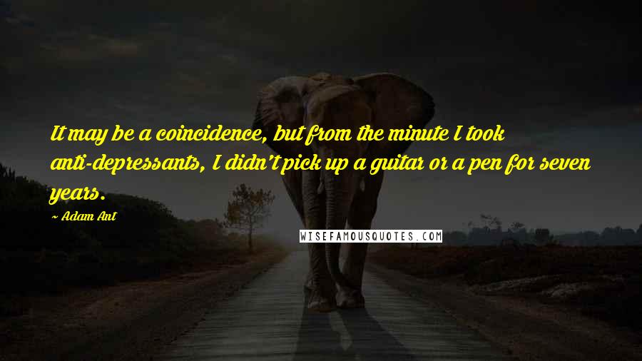 Adam Ant Quotes: It may be a coincidence, but from the minute I took anti-depressants, I didn't pick up a guitar or a pen for seven years.