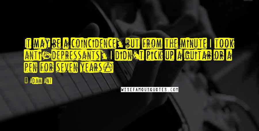 Adam Ant Quotes: It may be a coincidence, but from the minute I took anti-depressants, I didn't pick up a guitar or a pen for seven years.