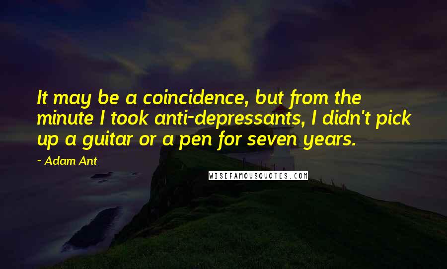 Adam Ant Quotes: It may be a coincidence, but from the minute I took anti-depressants, I didn't pick up a guitar or a pen for seven years.