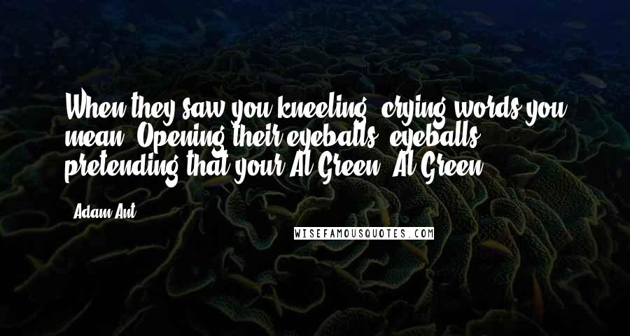 Adam Ant Quotes: When they saw you kneeling, crying words you mean. Opening their eyeballs, eyeballs, pretending that your Al Green, Al Green.