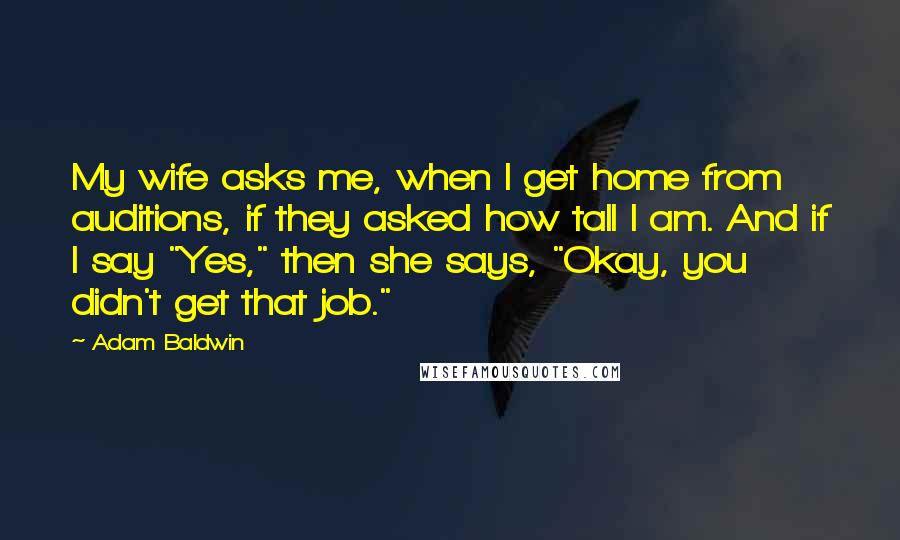 Adam Baldwin Quotes: My wife asks me, when I get home from auditions, if they asked how tall I am. And if I say "Yes," then she says, "Okay, you didn't get that job."