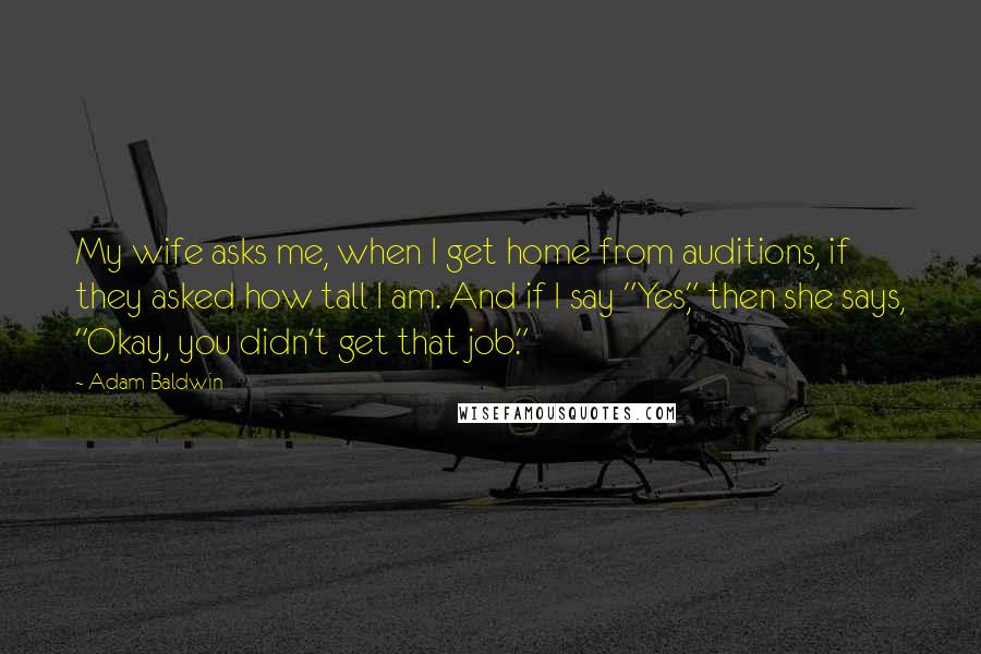 Adam Baldwin Quotes: My wife asks me, when I get home from auditions, if they asked how tall I am. And if I say "Yes," then she says, "Okay, you didn't get that job."